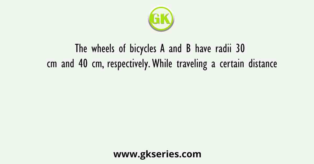 The wheels of bicycles A and B have radii 30 cm and 40 cm, respectively. While traveling a certain distance