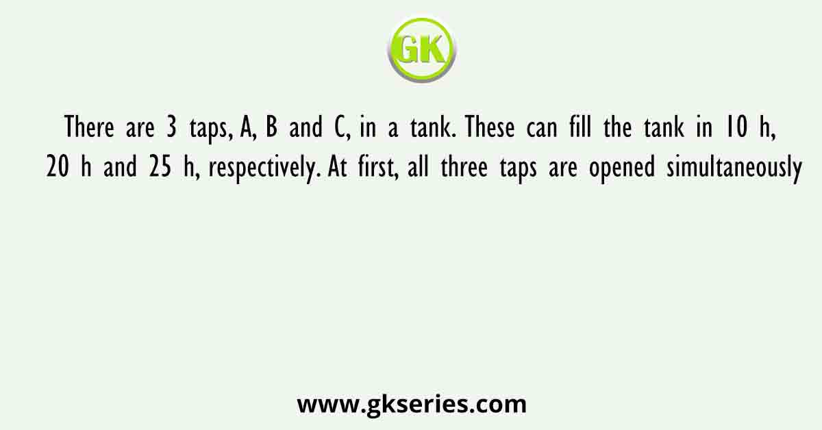 There are 3 taps, A, B and C, in a tank. These can fill the tank in 10 h, 20 h and 25 h, respectively. At first, all three taps are opened simultaneously