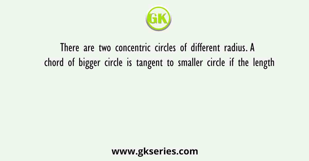 There are two concentric circles of different radius. A chord of bigger circle is tangent to smaller circle if the length