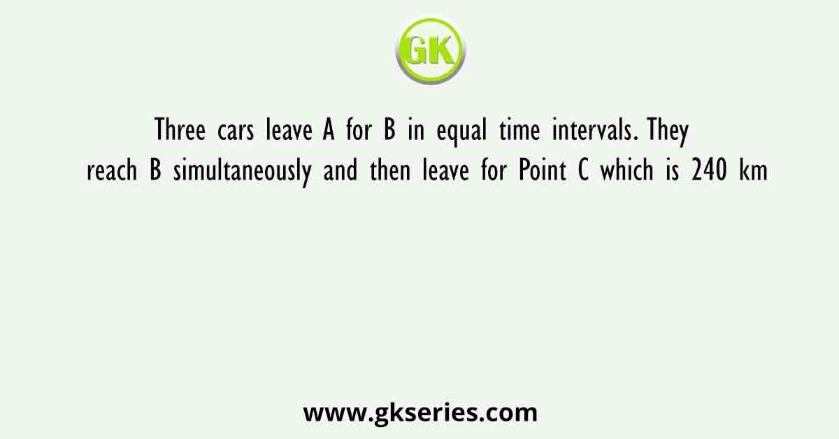 Three cars leave A for B in equal time intervals. They reach B simultaneously and then leave for Point C which is 240 km