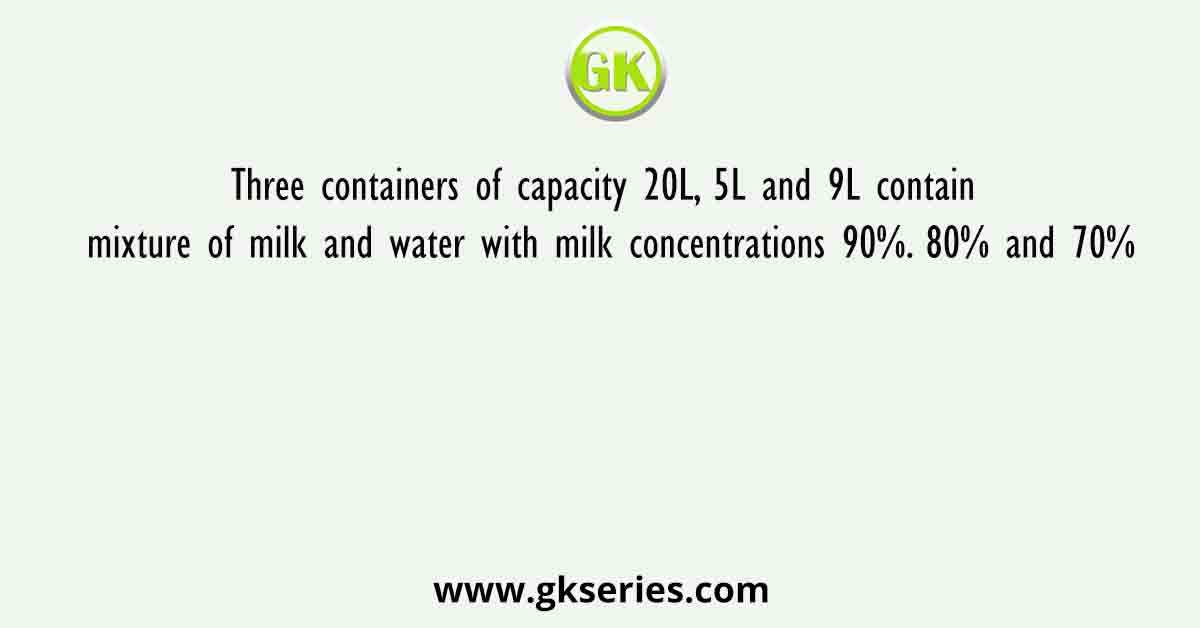 Three containers of capacity 20L, 5L and 9L contain mixture of milk and water with milk concentrations 90%. 80% and 70%