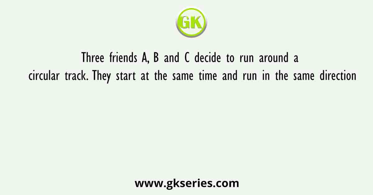 Three friends A, B and C decide to run around a circular track. They start at the same time and run in the same direction