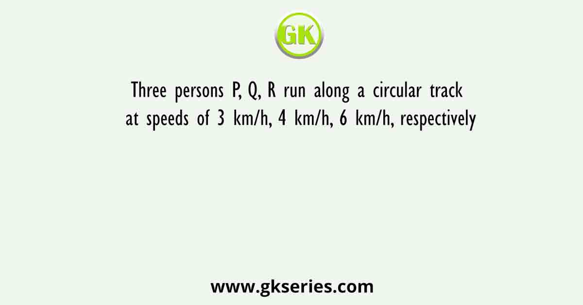Three persons P, Q, R run along a circular track at speeds of 3 km/h, 4 km/h, 6 km/h, respectively