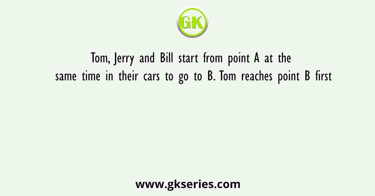Tom, Jerry and Bill start from point A at the same time in their cars to go to B. Tom reaches point B first