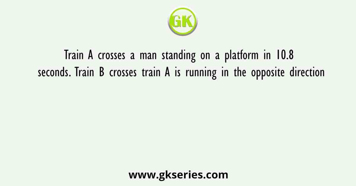 Train A crosses a man standing on a platform in 10.8 seconds. Train B crosses train A is running in the opposite direction