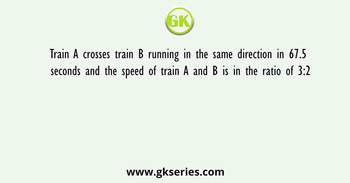 Train A crosses train B running in the same direction in 67.5 seconds and the speed of train A and B is in the ratio of 3:2