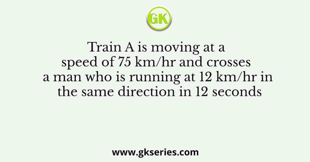 Train A is moving at a speed of 75 km/hr and crosses a man who is running at 12 km/hr in the same direction in 12 seconds