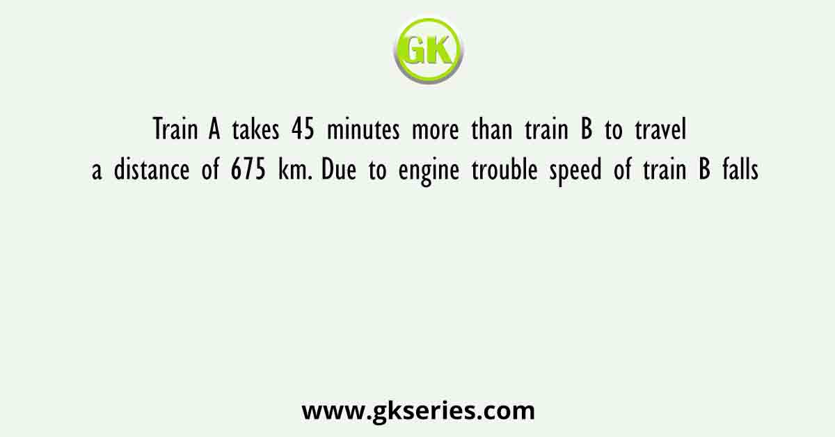 Train A takes 45 minutes more than train B to travel a distance of 675 km. Due to engine trouble speed of train B falls