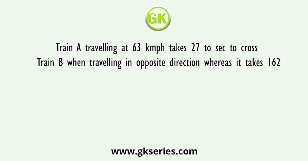 Train A travelling at 63 kmph takes 27 to sec to cross Train B when travelling in opposite direction whereas it takes 162