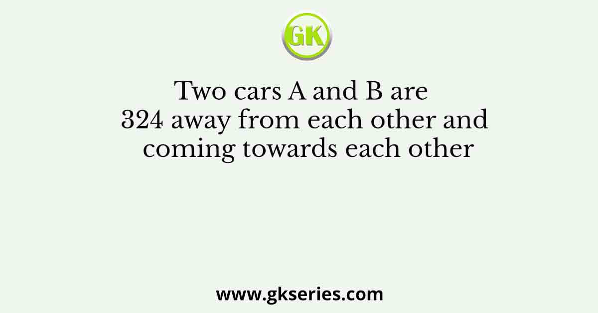 Two cars A and B are 324 away from each other and coming towards each other