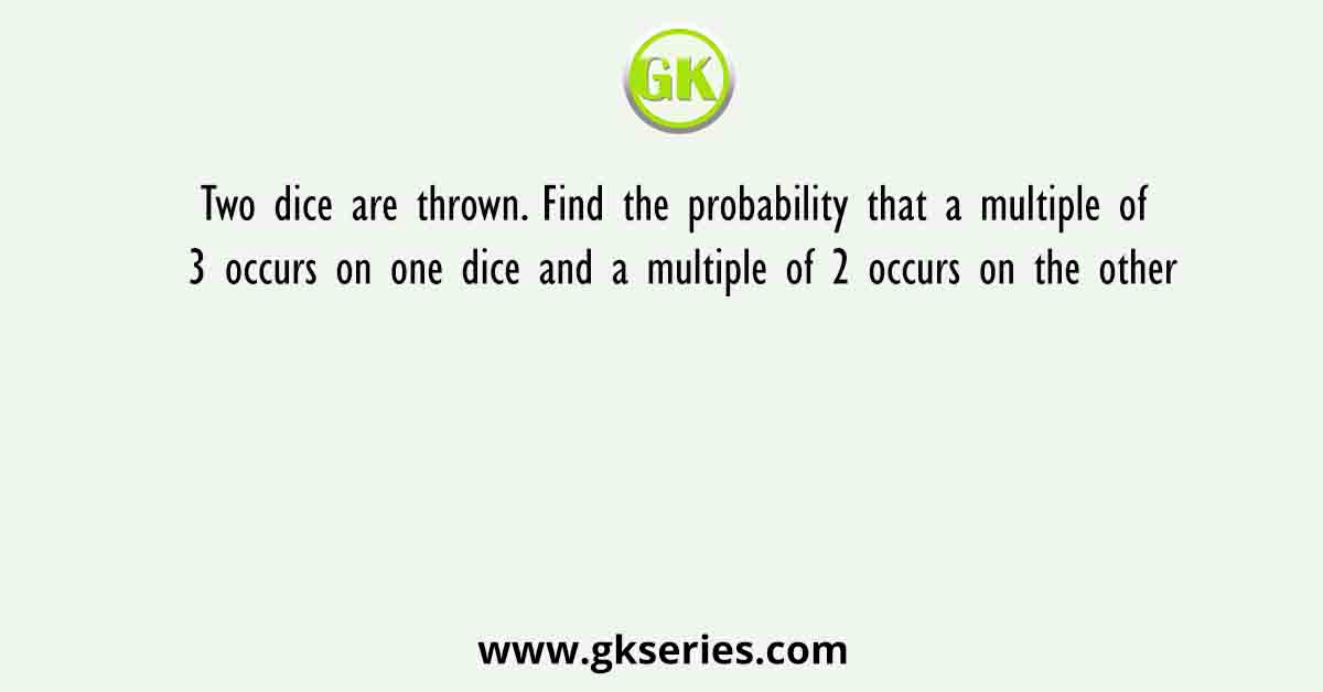Two dice are thrown. Find the probability that a multiple of 3 occurs on one dice and a multiple of 2 occurs on the other