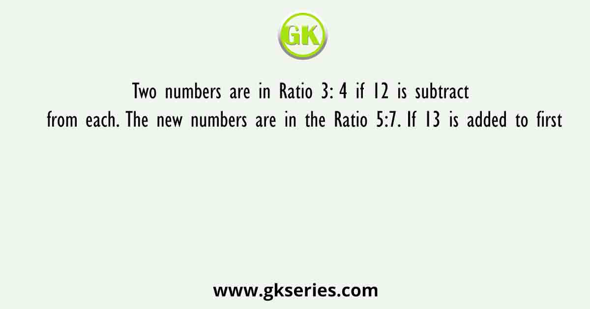 Two numbers are in Ratio 3: 4 if 12 is subtract from each. The new numbers are in the Ratio 5:7. If 13 is added to first