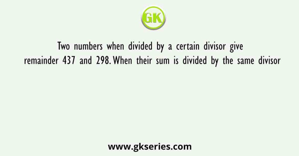 Two numbers when divided by a certain divisor give remainder 437 and 298. When their sum is divided by the same divisor