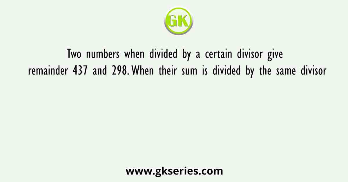 Two numbers when divided by a certain divisor give remainder 437 and 298. When their sum is divided by the same divisor
