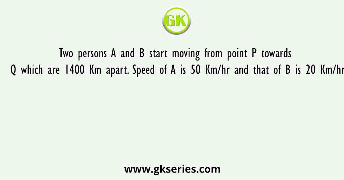 Two persons A and B start moving from point P towards Q which are 1400 Km apart. Speed of A is 50 Km/hr and that of B is 20 Km/hr