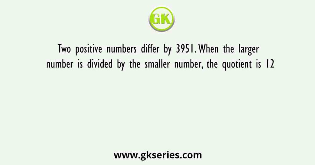 Two positive numbers differ by 3951. When the larger number is divided by the smaller number, the quotient is 12