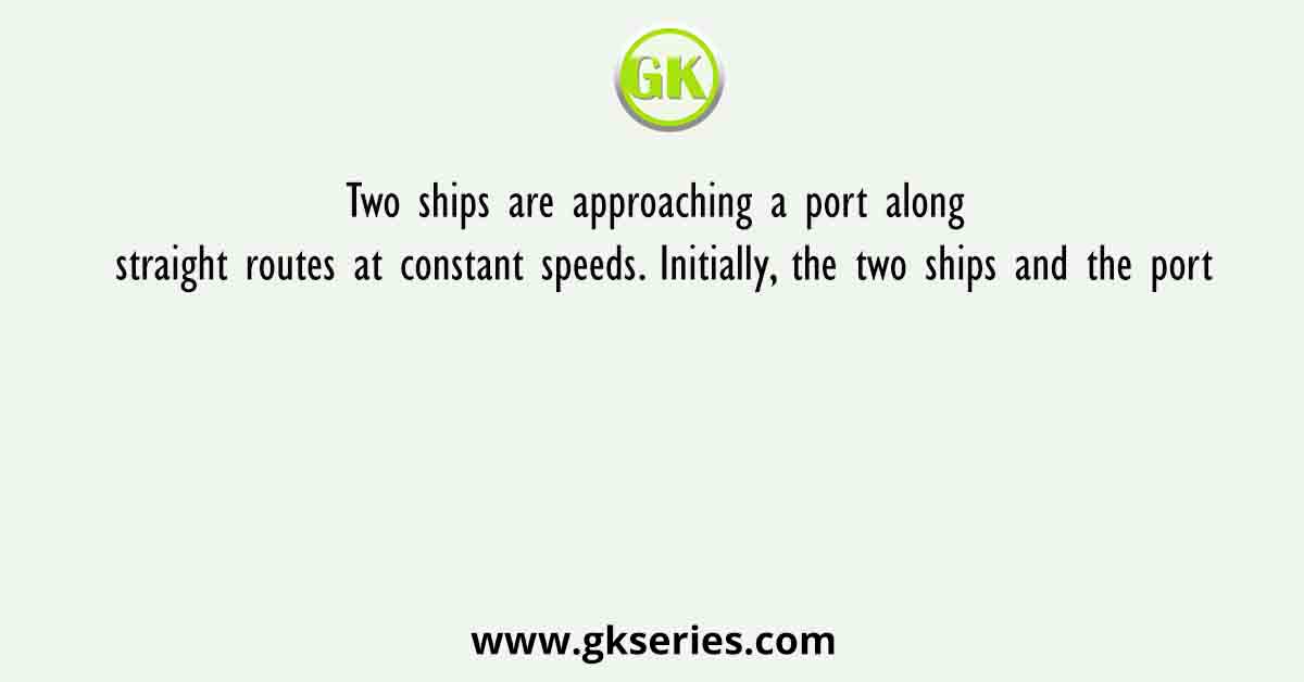 Two ships are approaching a port along straight routes at constant speeds. Initially, the two ships and the port