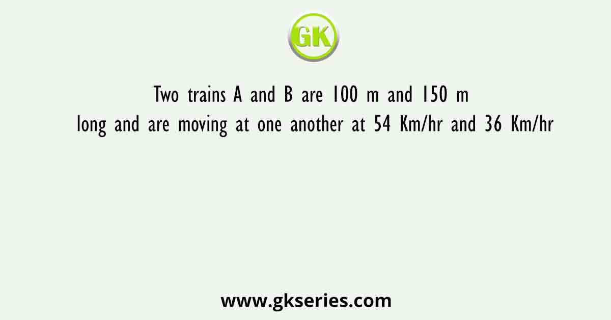 Two trains A and B are 100 m and 150 m long and are moving at one another at 54 Km/hr and 36 Km/hr