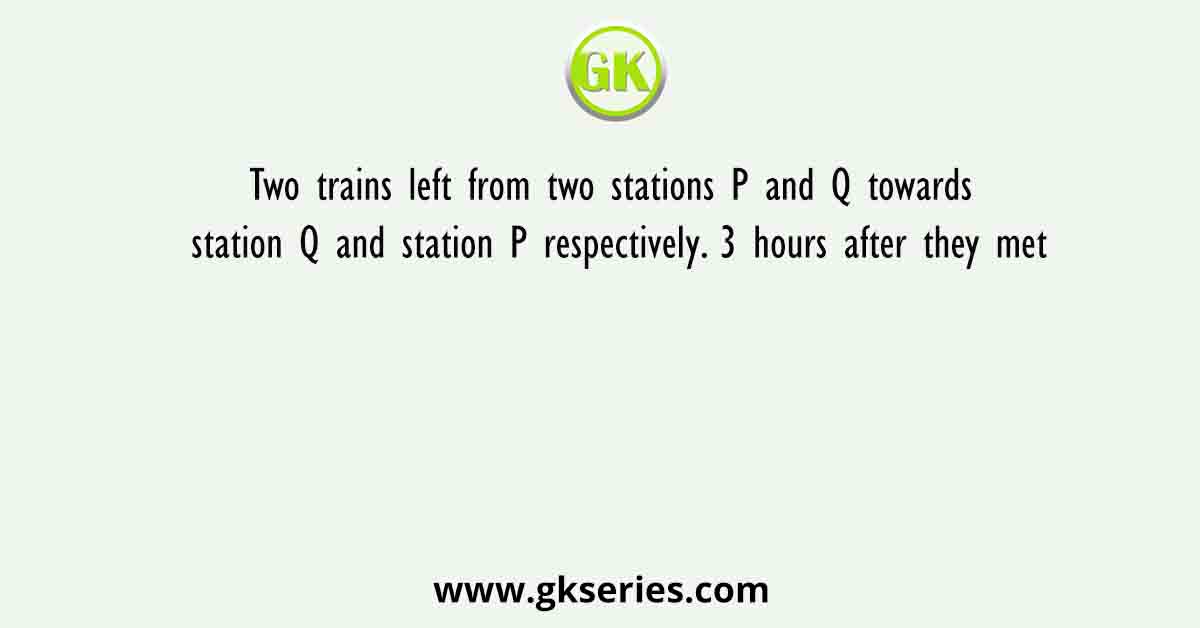Two trains left from two stations P and Q towards station Q and station P respectively. 3 hours after they met