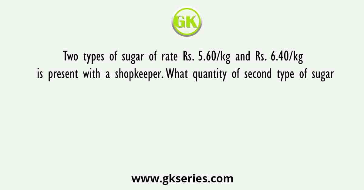 Two types of sugar of rate Rs. 5.60/kg and Rs. 6.40/kg is present with a shopkeeper. What quantity of second type of sugar