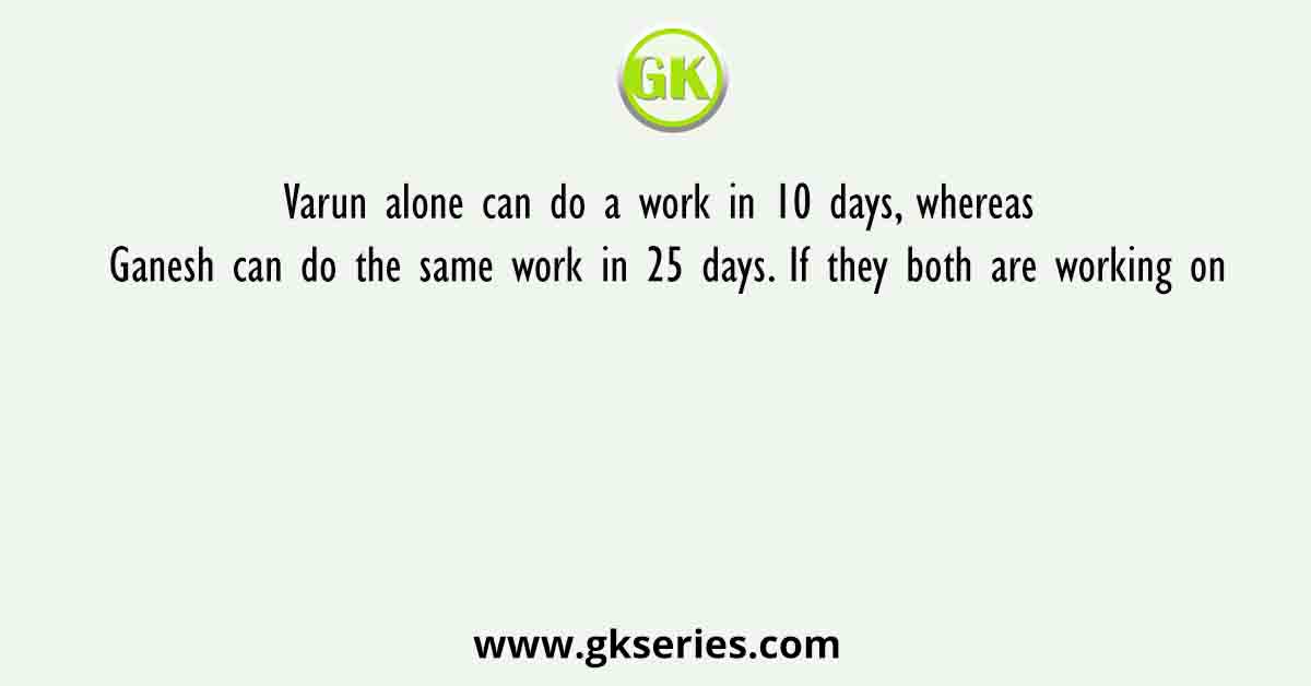 Varun alone can do a work in 10 days, whereas Ganesh can do the same work in 25 days. If they both are working on