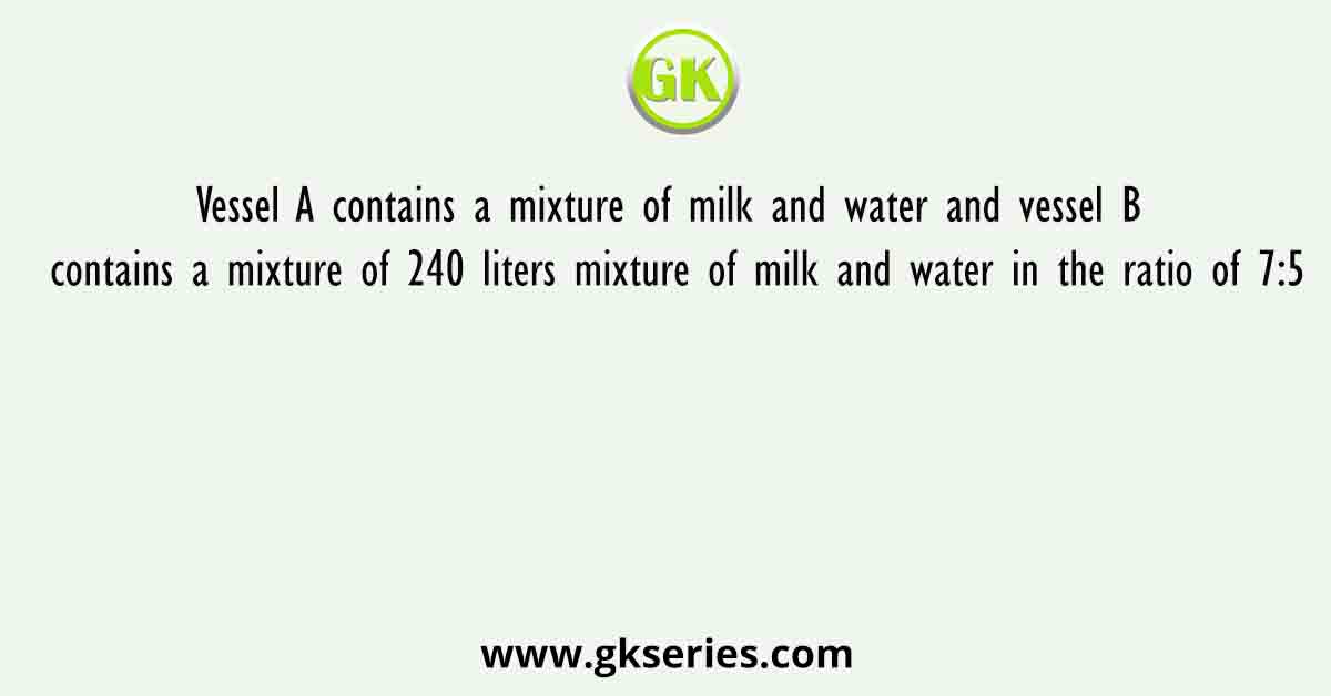 Vessel A contains a mixture of milk and water and vessel B contains a mixture of 240 liters mixture of milk and water in the ratio of 7:5