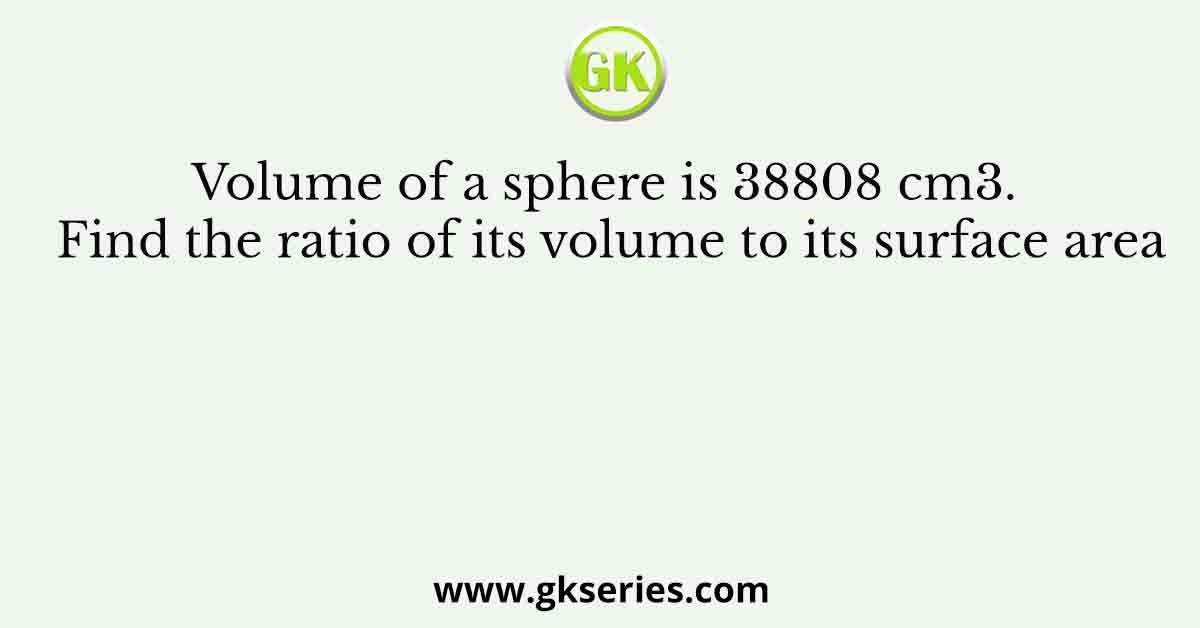 Volume of a sphere is 38808 cm3. Find the ratio of its volume to its surface area