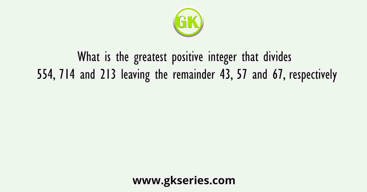 What is the greatest positive integer that divides 554, 714 and 213 leaving the remainder 43, 57 and 67, respectively