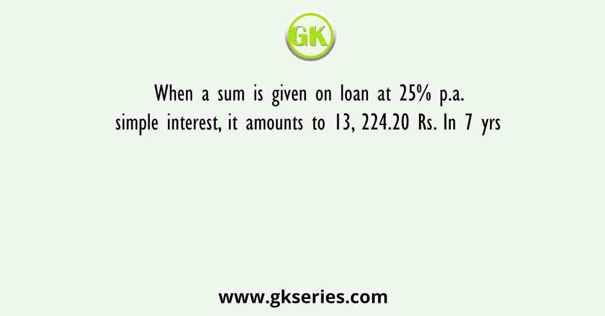 When a sum is given on loan at 25% p.a. simple interest, it amounts to 13, 224.20 Rs. In 7 yrs
