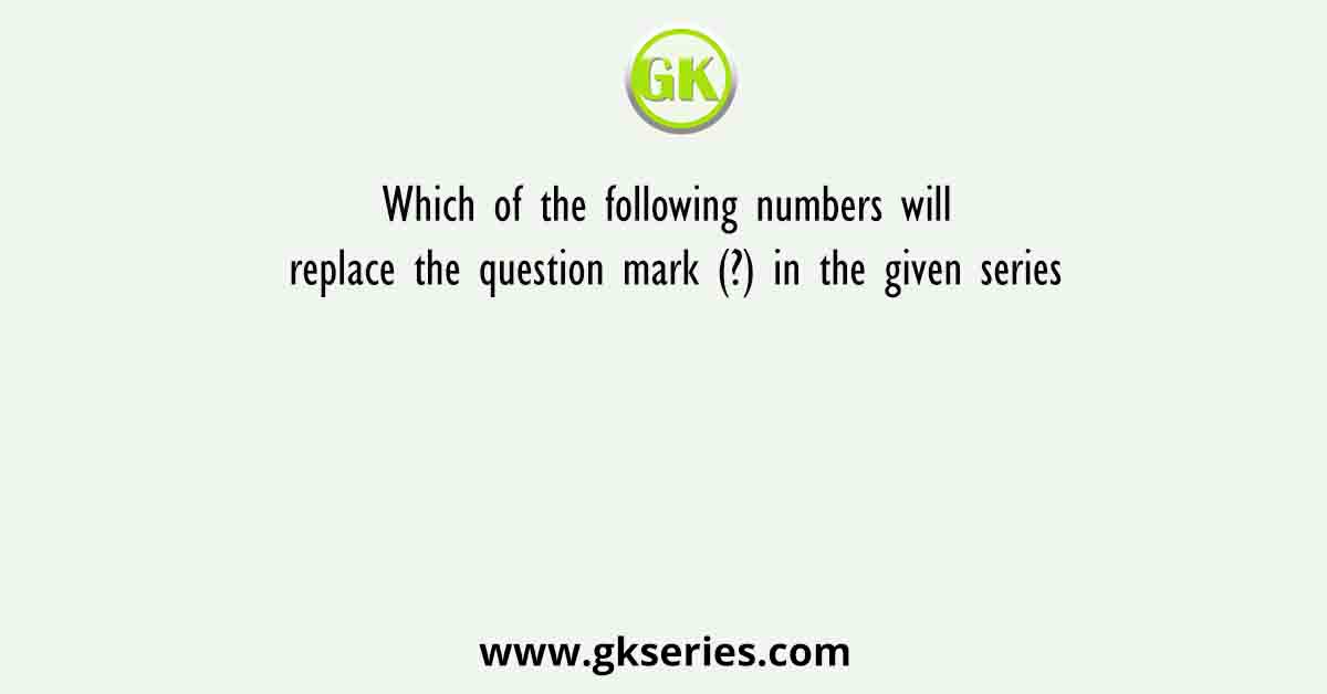 Which of the following numbers will replace the question mark (?) in the given series