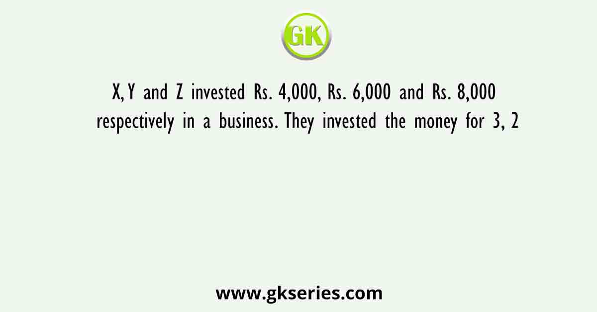 X, Y and Z invested Rs. 4,000, Rs. 6,000 and Rs. 8,000 respectively in a business. They invested the money for 3, 2