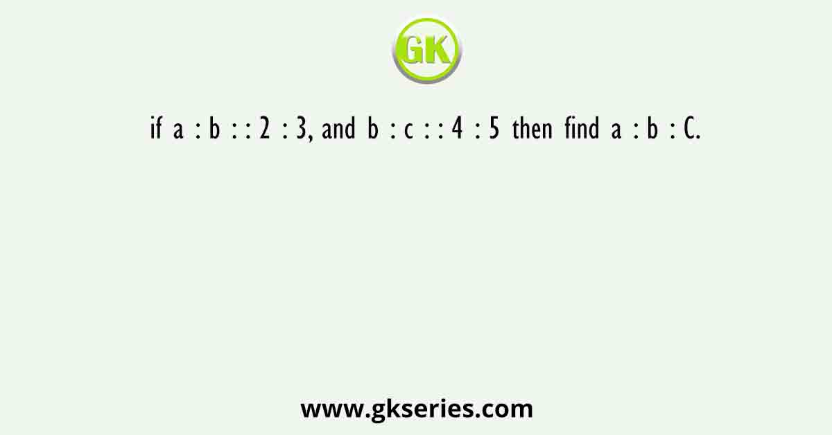 if a : b : : 2 : 3, and b : c : : 4 : 5 then find a : b : C.