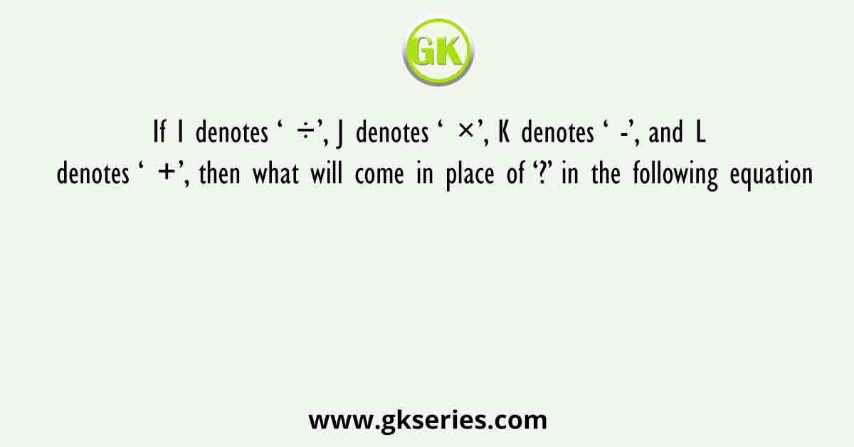 If I denotes ‘ ÷’, J denotes ‘ ×’, K denotes ‘ -’, and L denotes ‘ +’, then what will come in place of ‘?’ in the following equation
