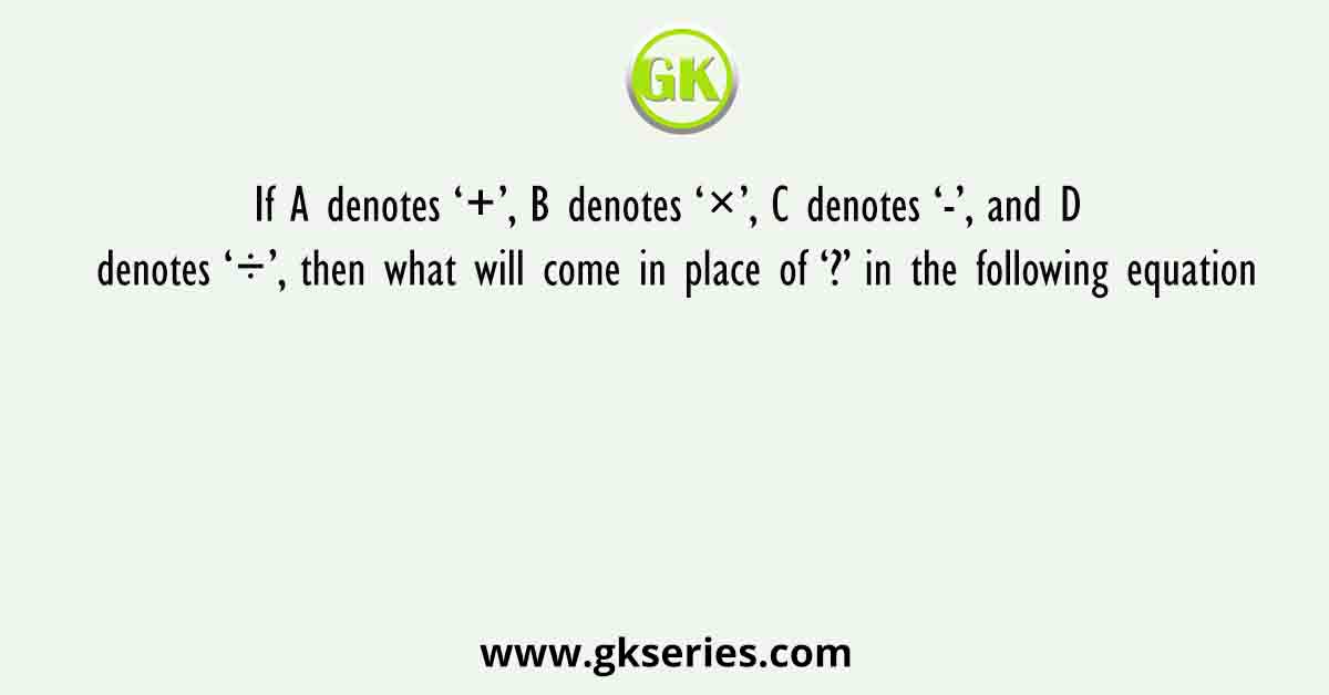 If A denotes ‘+’, B denotes ‘×’, C denotes ‘-’, and D denotes ‘÷’, then what will come in place of ‘?’ in the following equation