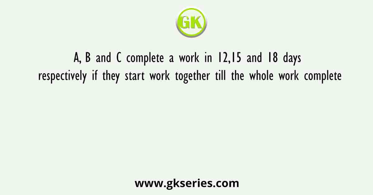 A, B and C complete a work in 12,15 and 18 days respectively if they start work together till the whole work complete