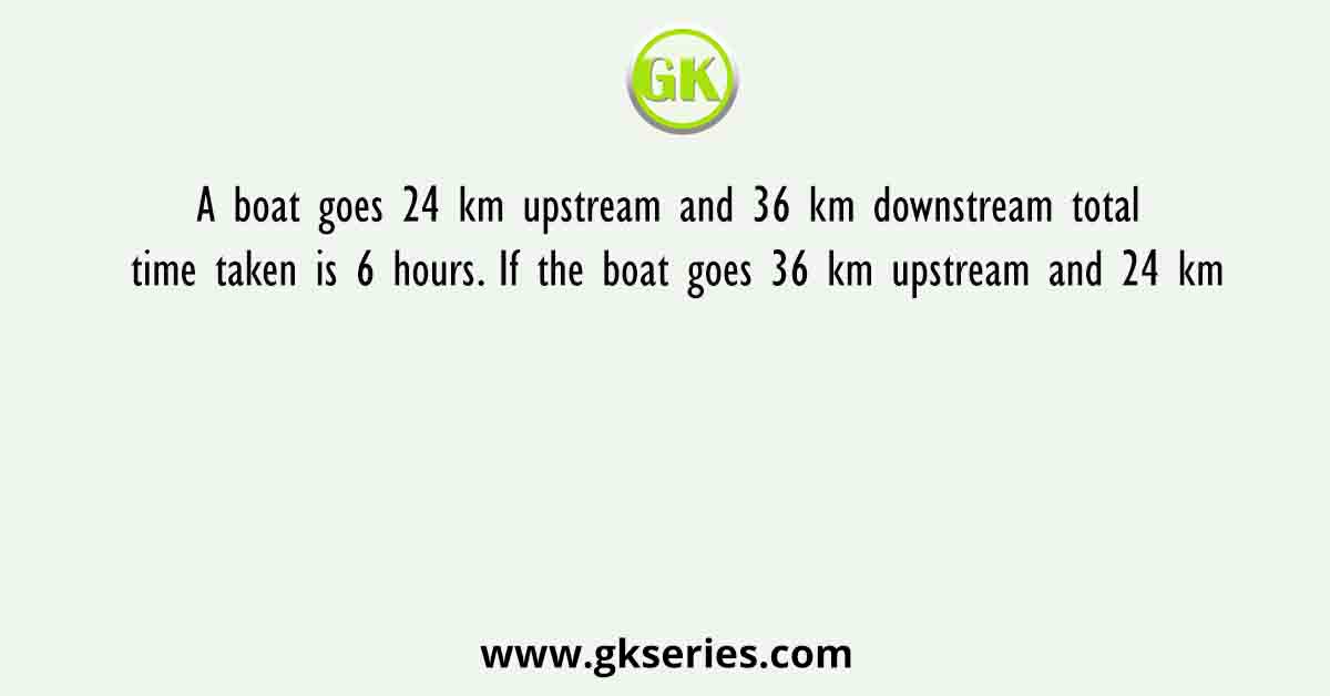 A boat goes 24 km upstream and 36 km downstream total time taken is 6 hours. If the boat goes 36 km upstream and 24 km