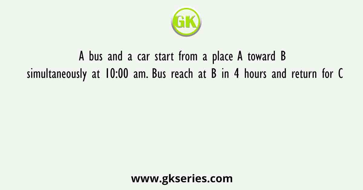 A bus and a car start from a place A toward B simultaneously at 10:00 am. Bus reach at B in 4 hours and return for C