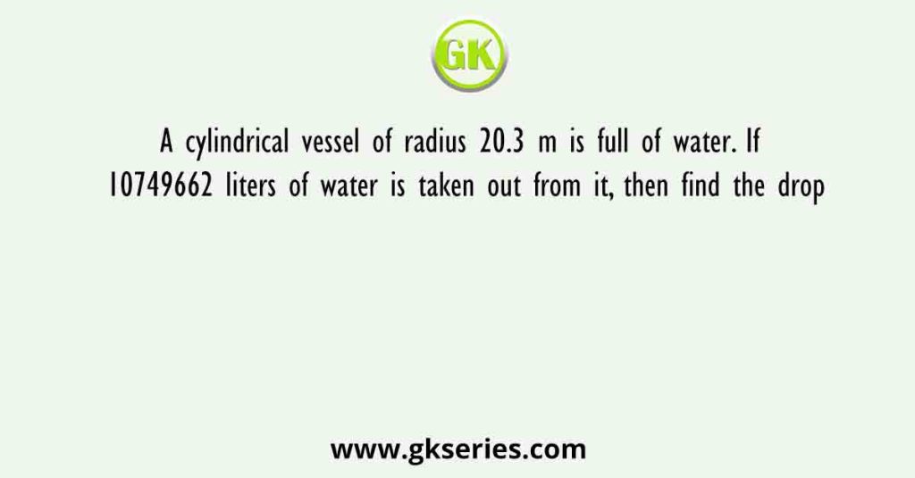 A cylindrical vessel of radius 20.3 m is full of water. If 10749662 liters of water is taken out from it, then find the drop