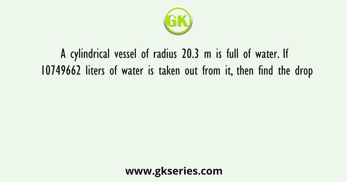 A cylindrical vessel of radius 20.3 m is full of water. If 10749662 liters of water is taken out from it, then find the drop