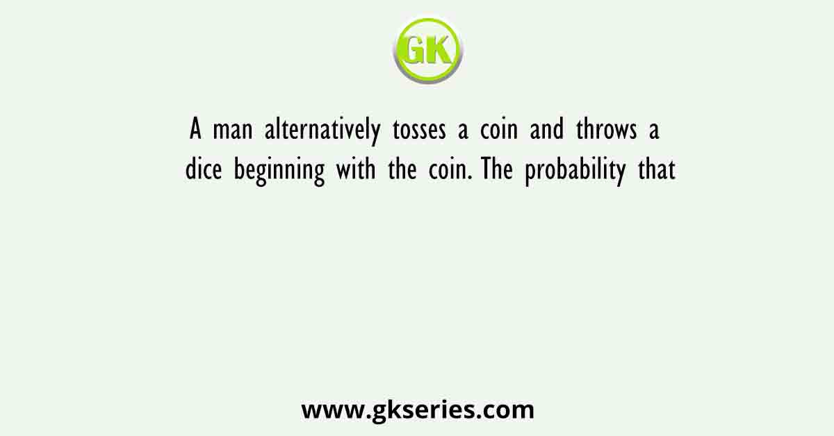 A man alternatively tosses a coin and throws a dice beginning with the coin. The probability that