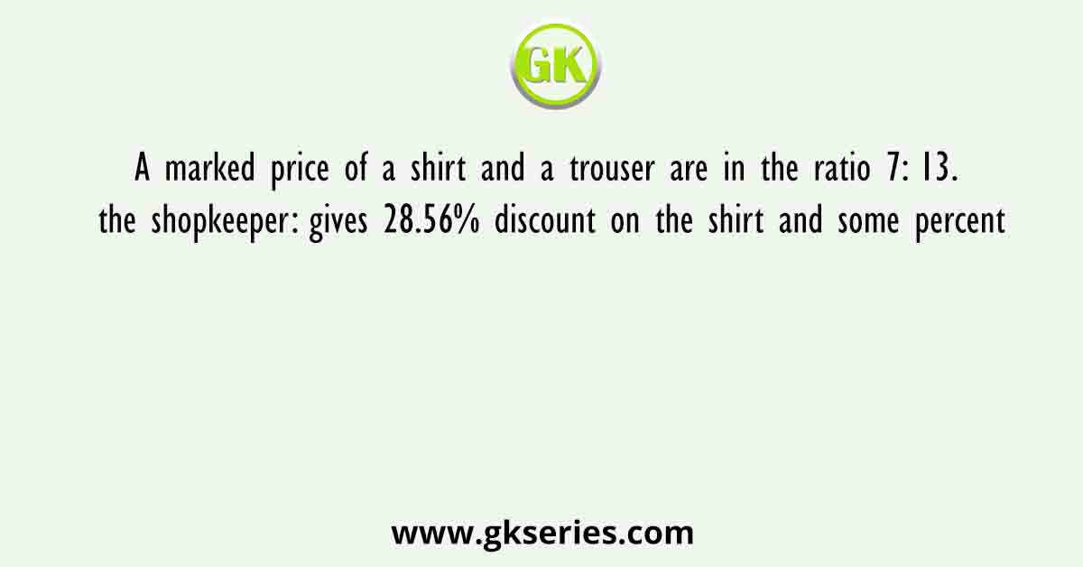 A marked price of a shirt and a trouser are in the ratio 7: 13. the shopkeeper: gives 28.56% discount on the shirt and some percent