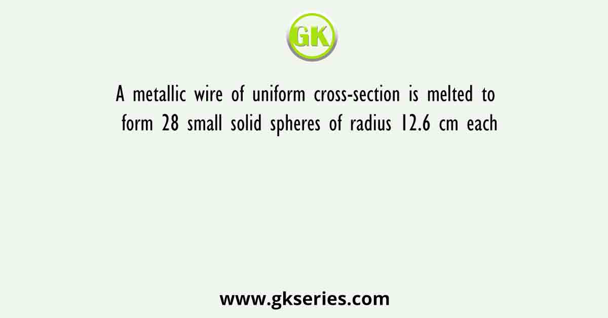 A metallic wire of uniform cross-section is melted to form 28 small solid spheres of radius 12.6 cm each