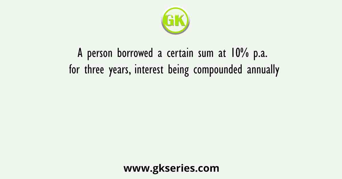 A person borrowed a certain sum at 10% p.a. for three years, interest being compounded annually
