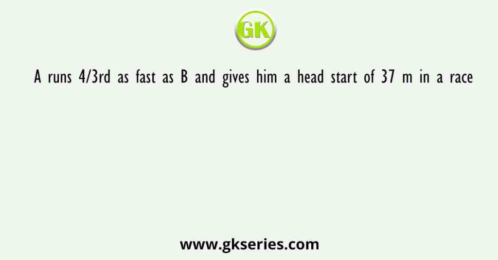 A runs 4/3rd as fast as B and gives him a head start of 37 m in a race. How long is the race in terms of distance so that A and B finish in a dead heat