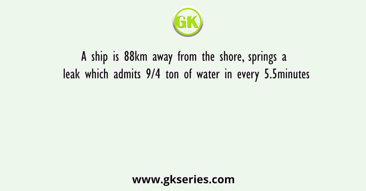 A ship is 88km away from the shore, springs a leak which admits 9/4 ton of water in every 5.5minutes