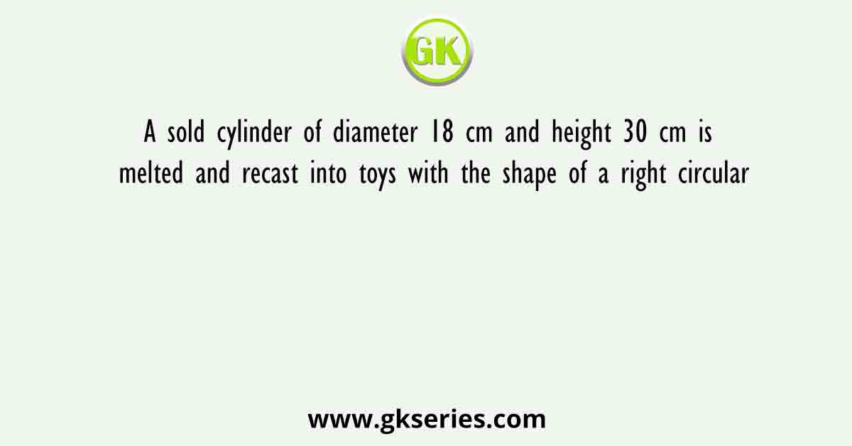 A sold cylinder of diameter 18 cm and height 30 cm is melted and recast into toys with the shape of a right circular