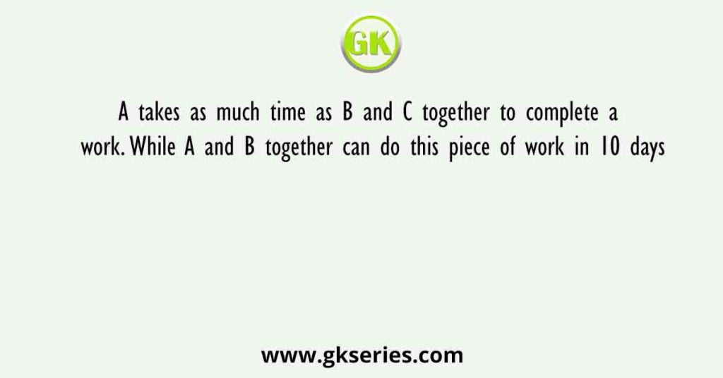 A takes as much time as B and C together to complete a work. While A and B together can do this piece of work in 10 days