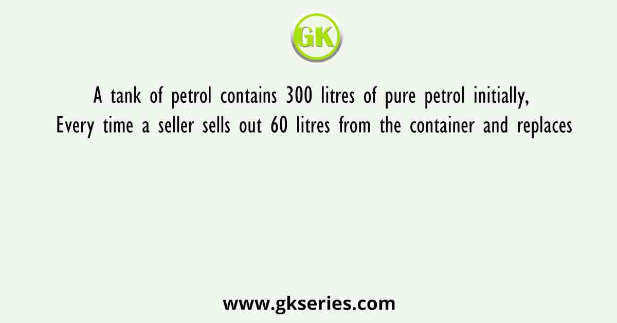 A tank of petrol contains 300 litres of pure petrol initially, Every time a seller sells out 60 litres from the container and replaces