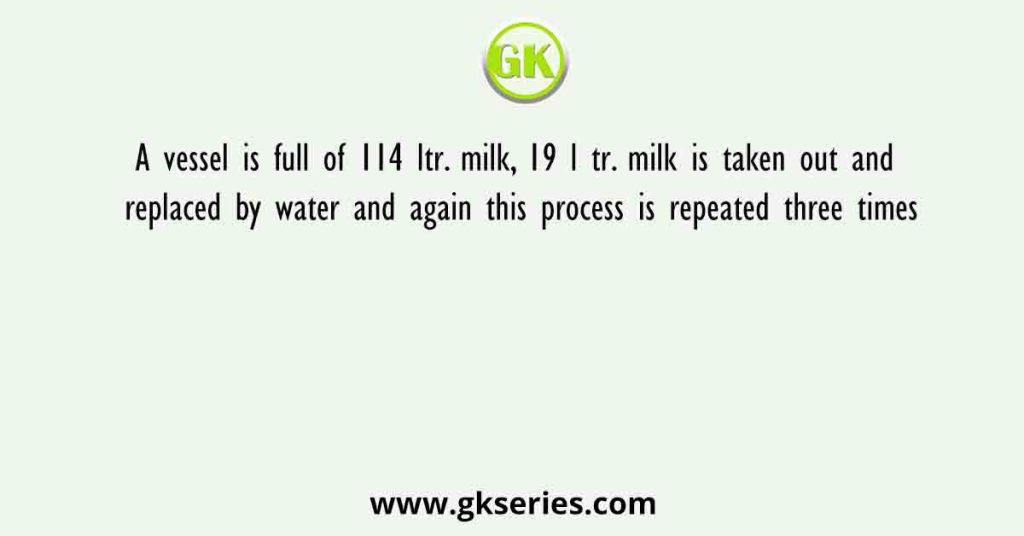 A vessel is full of 114 ltr. milk, 19 l tr. milk is taken out and replaced by water and again this process is repeated three times