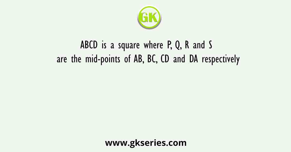 ABCD is a square where P, Q, R and S are the mid-points of AB, BC, CD and DA respectively